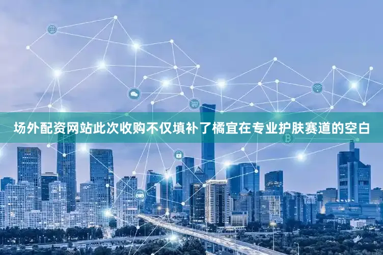 场外配资网站此次收购不仅填补了橘宜在专业护肤赛道的空白