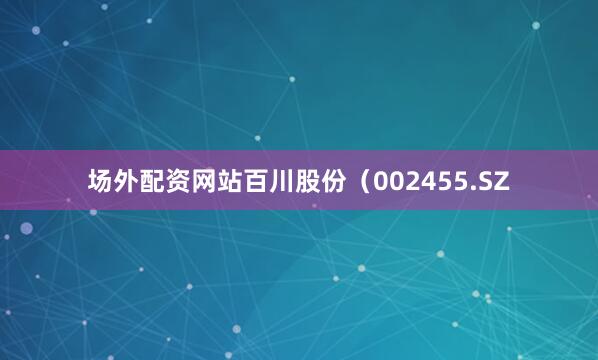 场外配资网站百川股份（002455.SZ