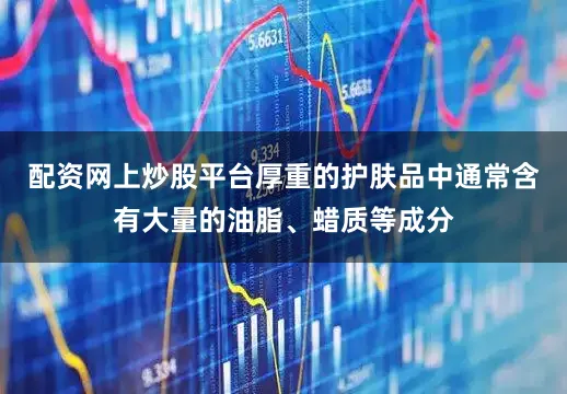 配资网上炒股平台厚重的护肤品中通常含有大量的油脂、蜡质等成分