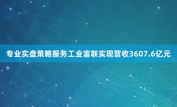 专业实盘策略服务工业富联实现营收3607.6亿元