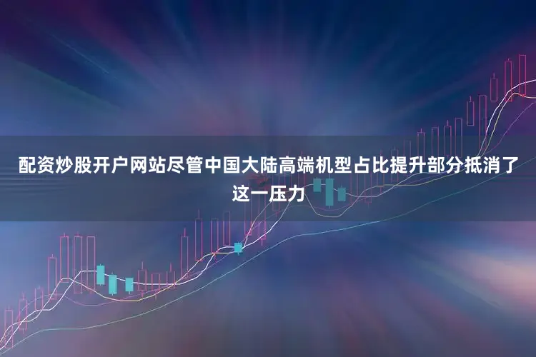 配资炒股开户网站尽管中国大陆高端机型占比提升部分抵消了这一压力